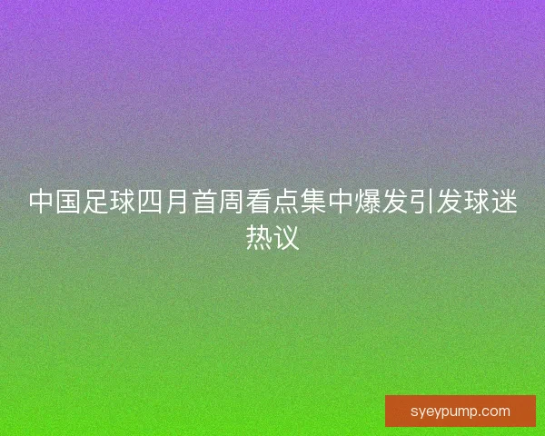 中国足球四月首周看点集中爆发引发球迷热议