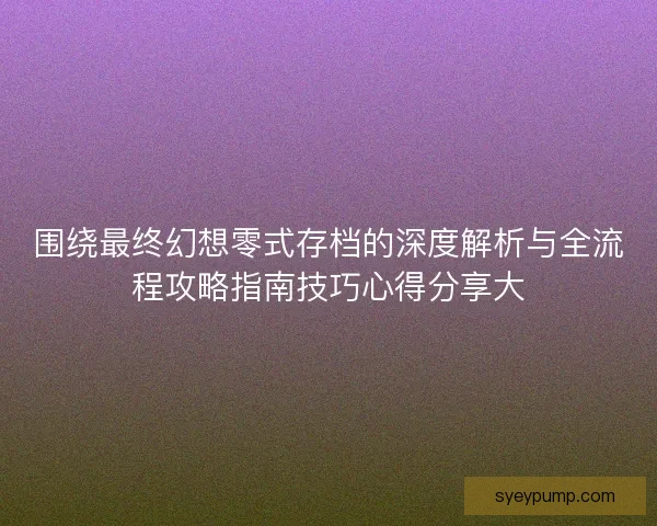 围绕最终幻想零式存档的深度解析与全流程攻略指南技巧心得分享大